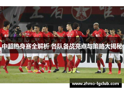 中超热身赛全解析 各队备战亮点与策略大揭秘
