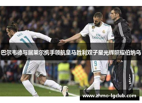巴尔韦德与居莱尔携手领航皇马胜利双子星光辉照耀伯纳乌