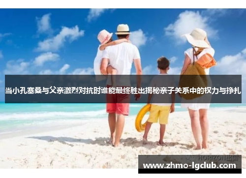 当小孔塞桑与父亲激烈对抗时谁能最终胜出揭秘亲子关系中的权力与挣扎