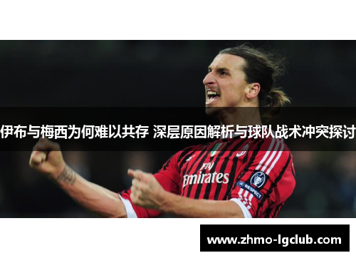伊布与梅西为何难以共存 深层原因解析与球队战术冲突探讨