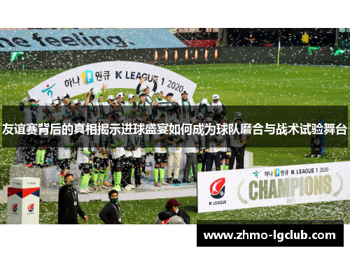 友谊赛背后的真相揭示进球盛宴如何成为球队磨合与战术试验舞台