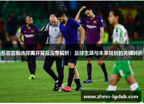 苏亚雷斯选择离开背后深意解析：足球生涯与未来规划的关键转折