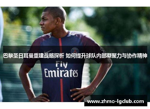 巴黎圣日耳曼重建战略探析 如何提升球队内部凝聚力与协作精神