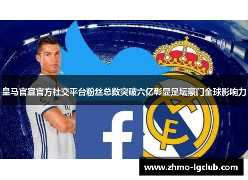 皇马官宣官方社交平台粉丝总数突破六亿彰显足坛豪门全球影响力