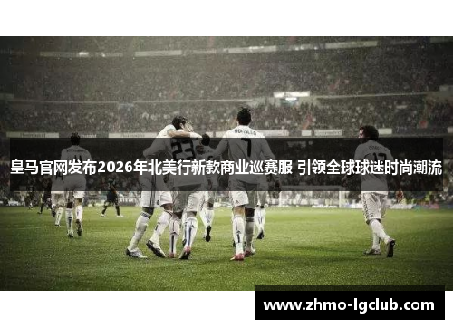 皇马官网发布2026年北美行新款商业巡赛服 引领全球球迷时尚潮流