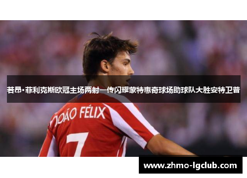 若昂·菲利克斯欧冠主场两射一传闪耀蒙特惠奇球场助球队大胜安特卫普