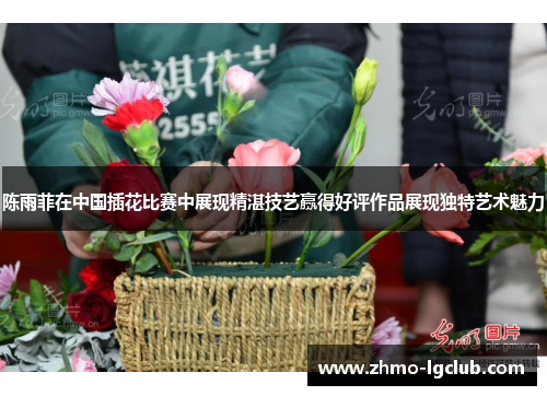 陈雨菲在中国插花比赛中展现精湛技艺赢得好评作品展现独特艺术魅力